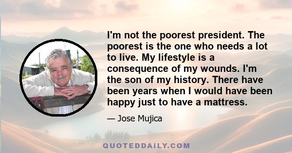 I'm not the poorest president. The poorest is the one who needs a lot to live. My lifestyle is a consequence of my wounds. I'm the son of my history. There have been years when I would have been happy just to have a