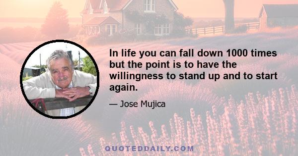 In life you can fall down 1000 times but the point is to have the willingness to stand up and to start again.