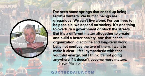 I've seen some springs that ended up being terrible winters. We human beings are gregarious. We can't live alone. For our lives to be possible, we depend on society. It's one thing to overturn a government or block the