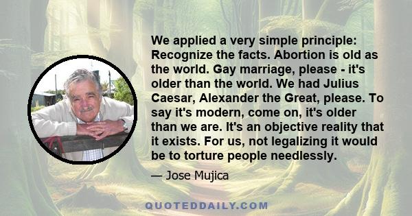 We applied a very simple principle: Recognize the facts. Abortion is old as the world. Gay marriage, please - it's older than the world. We had Julius Caesar, Alexander the Great, please. To say it's modern, come on,