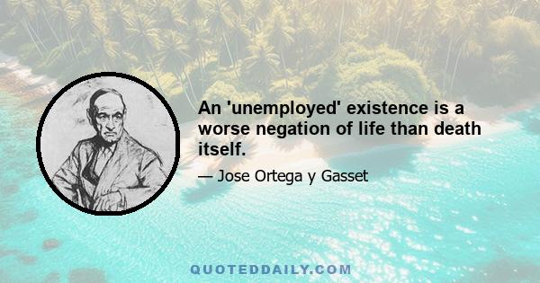 An 'unemployed' existence is a worse negation of life than death itself.