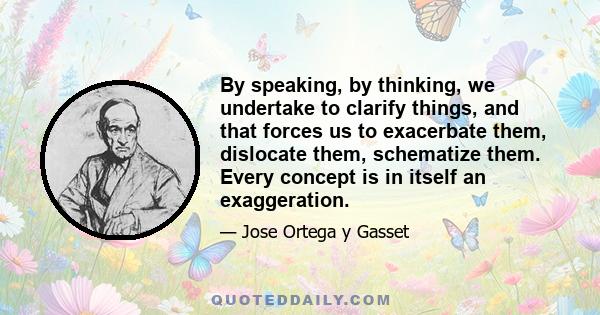 By speaking, by thinking, we undertake to clarify things, and that forces us to exacerbate them, dislocate them, schematize them. Every concept is in itself an exaggeration.