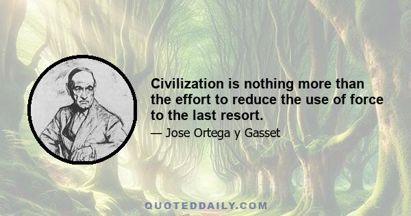 Civilization is nothing more than the effort to reduce the use of force to the last resort.