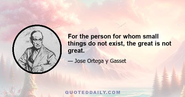 For the person for whom small things do not exist, the great is not great.