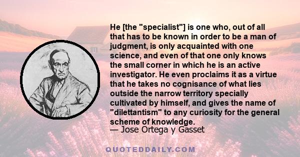 He [the specialist] is one who, out of all that has to be known in order to be a man of judgment, is only acquainted with one science, and even of that one only knows the small corner in which he is an active