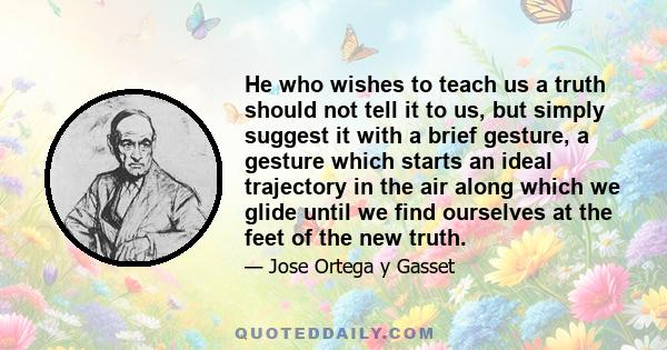 He who wishes to teach us a truth should not tell it to us, but simply suggest it with a brief gesture, a gesture which starts an ideal trajectory in the air along which we glide until we find ourselves at the feet of