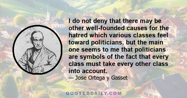 I do not deny that there may be other well-founded causes for the hatred which various classes feel toward politicians, but the main one seems to me that politicians are symbols of the fact that every class must take