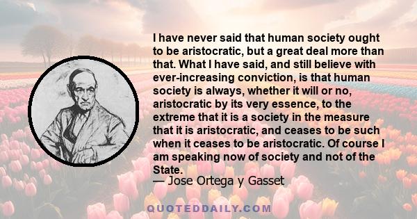 I have never said that human society ought to be aristocratic, but a great deal more than that. What I have said, and still believe with ever-increasing conviction, is that human society is always, whether it will or