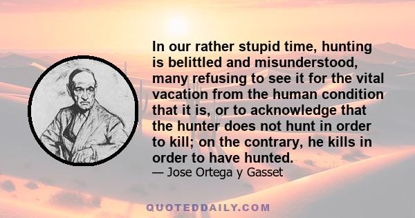 In our rather stupid time, hunting is belittled and misunderstood, many refusing to see it for the vital vacation from the human condition that it is, or to acknowledge that the hunter does not hunt in order to kill; on 