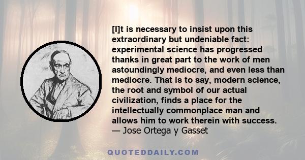 [I]t is necessary to insist upon this extraordinary but undeniable fact: experimental science has progressed thanks in great part to the work of men astoundingly mediocre, and even less than mediocre. That is to say,