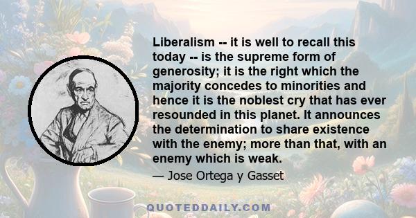 Liberalism -- it is well to recall this today -- is the supreme form of generosity; it is the right which the majority concedes to minorities and hence it is the noblest cry that has ever resounded in this planet. It