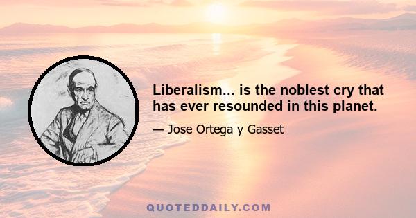 Liberalism... is the noblest cry that has ever resounded in this planet.