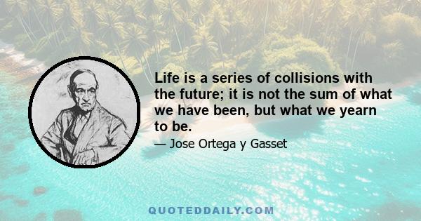 Life is a series of collisions with the future; it is not the sum of what we have been, but what we yearn to be.