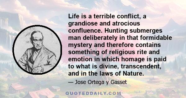 Life is a terrible conflict, a grandiose and atrocious confluence. Hunting submerges man deliberately in that formidable mystery and therefore contains something of religious rite and emotion in which homage is paid to