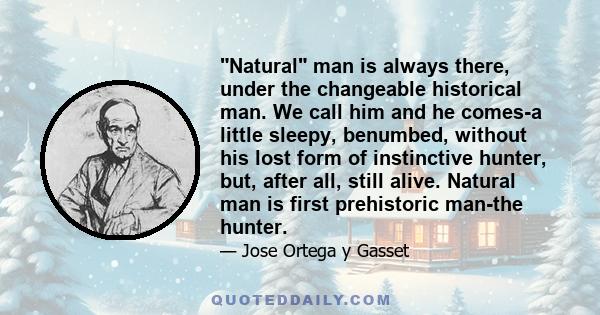 Natural man is always there, under the changeable historical man. We call him and he comes-a little sleepy, benumbed, without his lost form of instinctive hunter, but, after all, still alive. Natural man is first