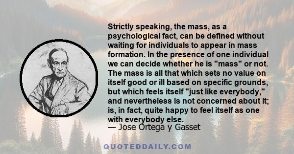 Strictly speaking, the mass, as a psychological fact, can be defined without waiting for individuals to appear in mass formation. In the presence of one individual we can decide whether he is mass or not. The mass is