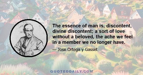 The essence of man is, discontent, divine discontent; a sort of love without a beloved, the ache we feel in a member we no longer have.