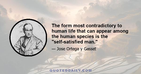 The form most contradictory to human life that can appear among the human species is the self-satisfied man.