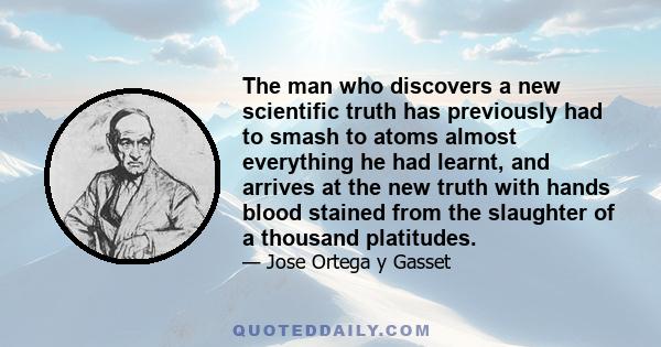 The man who discovers a new scientific truth has previously had to smash to atoms almost everything he had learnt, and arrives at the new truth with hands blood stained from the slaughter of a thousand platitudes.