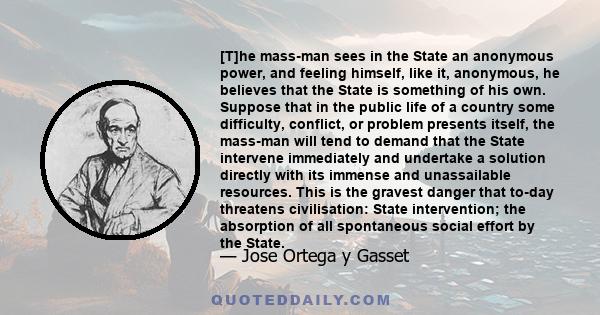 [T]he mass-man sees in the State an anonymous power, and feeling himself, like it, anonymous, he believes that the State is something of his own. Suppose that in the public life of a country some difficulty, conflict,