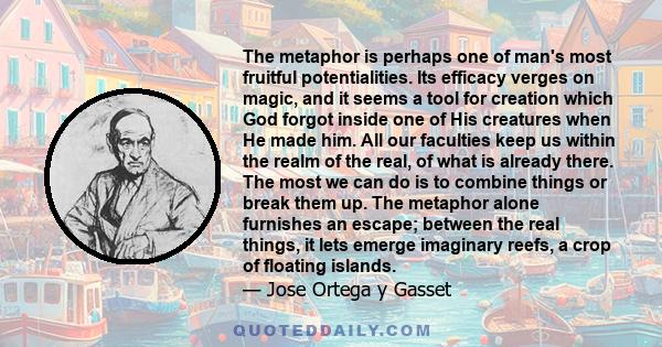 The metaphor is perhaps one of man's most fruitful potentialities. Its efficacy verges on magic, and it seems a tool for creation which God forgot inside one of His creatures when He made him.