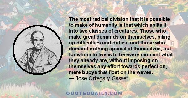 The most radical division that it is possible to make of humanity is that which splits it into two classes of creatures: Those who make great demands on themselves, piling up difficulties and duties; and those who