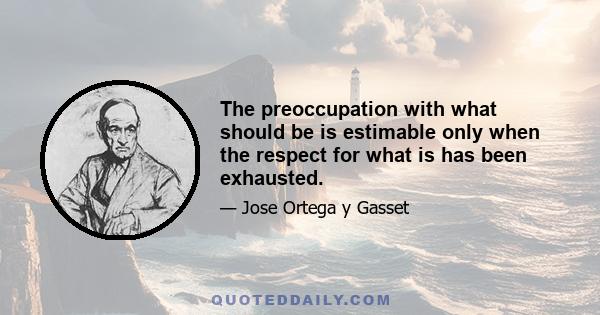 The preoccupation with what should be is estimable only when the respect for what is has been exhausted.