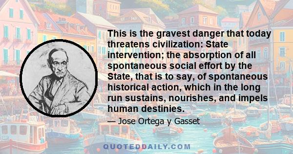 This is the gravest danger that today threatens civilization: State intervention; the absorption of all spontaneous social effort by the State, that is to say, of spontaneous historical action, which in the long run