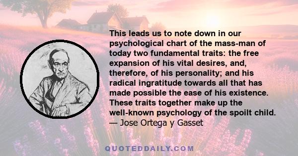 This leads us to note down in our psychological chart of the mass-man of today two fundamental traits: the free expansion of his vital desires, and, therefore, of his personality; and his radical ingratitude towards all 