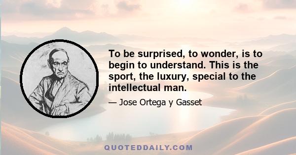 To be surprised, to wonder, is to begin to understand. This is the sport, the luxury, special to the intellectual man.