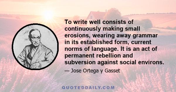 To write well consists of continuously making small erosions, wearing away grammar in its established form, current norms of language. It is an act of permanent rebellion and subversion against social environs.