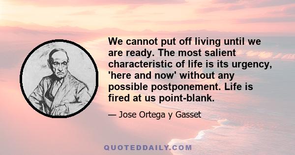 We cannot put off living until we are ready. The most salient characteristic of life is its urgency, 'here and now' without any possible postponement. Life is fired at us point-blank.