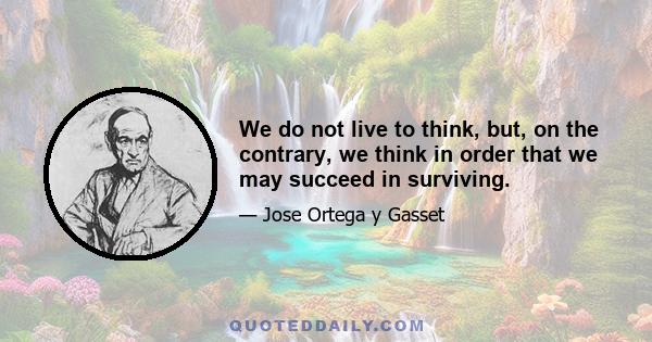 We do not live to think, but, on the contrary, we think in order that we may succeed in surviving.