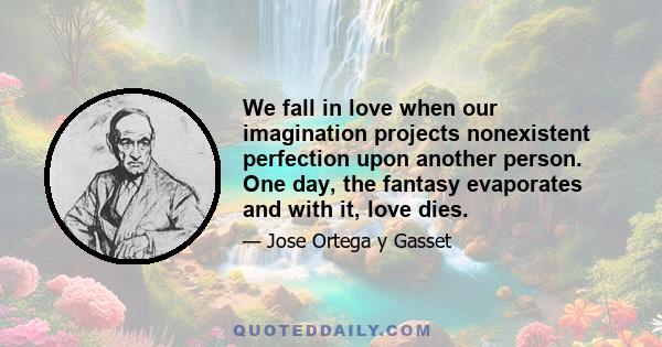 We fall in love when our imagination projects nonexistent perfection upon another person. One day, the fantasy evaporates and with it, love dies.