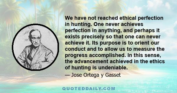 We have not reached ethical perfection in hunting. One never achieves perfection in anything, and perhaps it exists precisely so that one can never achieve it. Its purpose is to orient our conduct and to allow us to