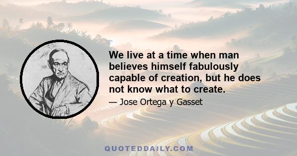 We live at a time when man believes himself fabulously capable of creation, but he does not know what to create.