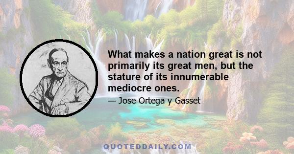 What makes a nation great is not primarily its great men, but the stature of its innumerable mediocre ones.