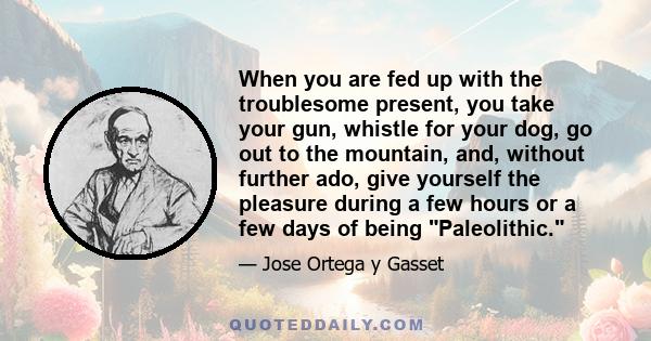 When you are fed up with the troublesome present, you take your gun, whistle for your dog, go out to the mountain, and, without further ado, give yourself the pleasure during a few hours or a few days of being