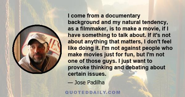 I come from a documentary background and my natural tendency, as a filmmaker, is to make a movie, if I have something to talk about. If it's not about anything that matters, I don't feel like doing it. I'm not against