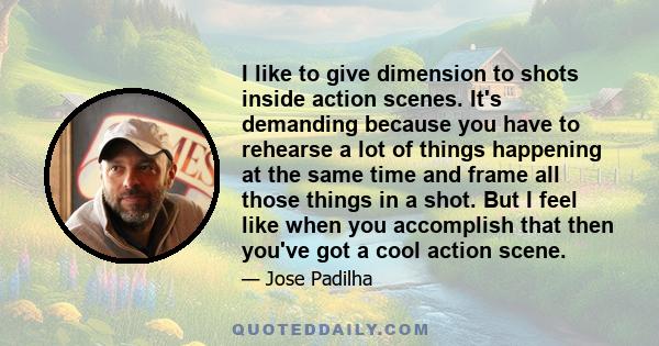 I like to give dimension to shots inside action scenes. It's demanding because you have to rehearse a lot of things happening at the same time and frame all those things in a shot. But I feel like when you accomplish