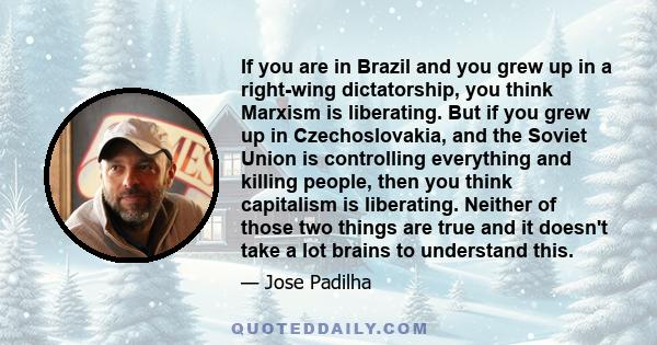 If you are in Brazil and you grew up in a right-wing dictatorship, you think Marxism is liberating. But if you grew up in Czechoslovakia, and the Soviet Union is controlling everything and killing people, then you think 