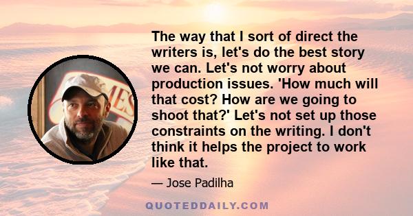 The way that I sort of direct the writers is, let's do the best story we can. Let's not worry about production issues. 'How much will that cost? How are we going to shoot that?' Let's not set up those constraints on the 