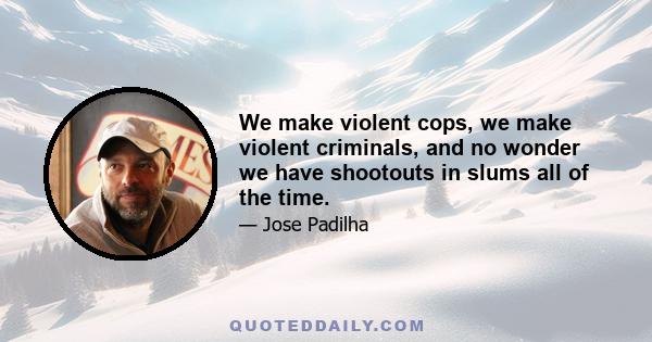 We make violent cops, we make violent criminals, and no wonder we have shootouts in slums all of the time.