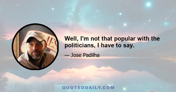 Well, I'm not that popular with the politicians, I have to say.