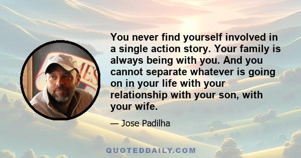 You never find yourself involved in a single action story. Your family is always being with you. And you cannot separate whatever is going on in your life with your relationship with your son, with your wife.