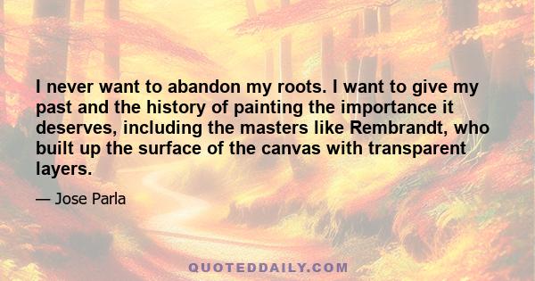 I never want to abandon my roots. I want to give my past and the history of painting the importance it deserves, including the masters like Rembrandt, who built up the surface of the canvas with transparent layers.