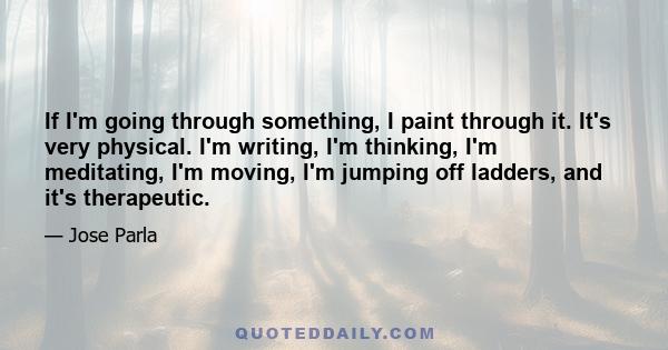 If I'm going through something, I paint through it. It's very physical. I'm writing, I'm thinking, I'm meditating, I'm moving, I'm jumping off ladders, and it's therapeutic.