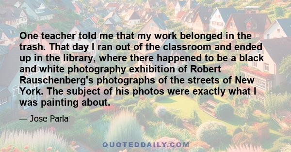 One teacher told me that my work belonged in the trash. That day I ran out of the classroom and ended up in the library, where there happened to be a black and white photography exhibition of Robert Rauschenberg's