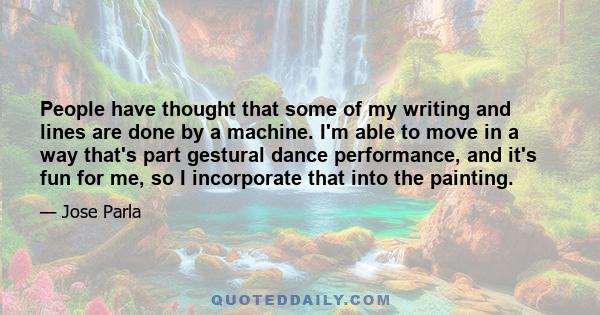 People have thought that some of my writing and lines are done by a machine. I'm able to move in a way that's part gestural dance performance, and it's fun for me, so I incorporate that into the painting.