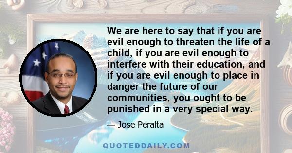 We are here to say that if you are evil enough to threaten the life of a child, if you are evil enough to interfere with their education, and if you are evil enough to place in danger the future of our communities, you